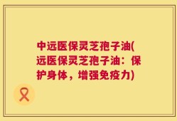 中远医保灵芝孢子油(远医保灵芝孢子油：保护身体，增强免疫力)