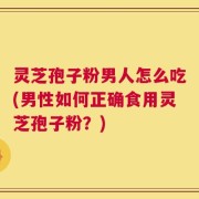 灵芝孢子粉男人怎么吃(男性如何正确食用灵芝孢子粉？)