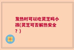 发热时可以吃灵芝吗小孩(灵芝可否解热安全？)
