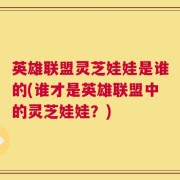 英雄联盟灵芝娃娃是谁的(谁才是英雄联盟中的灵芝娃娃？)