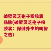 破壁灵芝孢子粉胶囊 品牌(破壁灵芝孢子粉胶囊：保健养生的明智之选)