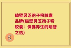 破壁灵芝孢子粉胶囊 品牌(破壁灵芝孢子粉胶囊：保健养生的明智之选)