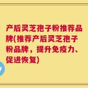 产后灵芝孢子粉推荐品牌(推荐产后灵芝孢子粉品牌，提升免疫力、促进恢复)