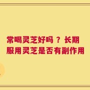 常喝灵芝好吗 ？长期服用灵芝是否有副作用