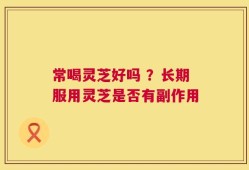 常喝灵芝好吗 ？长期服用灵芝是否有副作用
