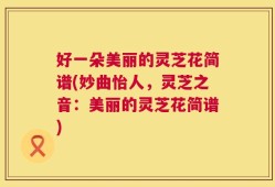 好一朵美丽的灵芝花简谱(妙曲怡人，灵芝之音：美丽的灵芝花简谱)