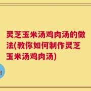 灵芝玉米汤鸡肉汤的做法(教你如何制作灵芝玉米汤鸡肉汤)
