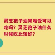 灵芝孢子油胃难受可以吃吗？灵芝孢子油什么时候吃比较好？