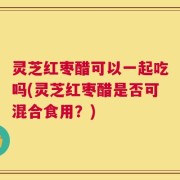 灵芝红枣醋可以一起吃吗(灵芝红枣醋是否可混合食用？)