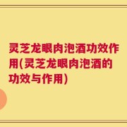 灵芝龙眼肉泡酒功效作用(灵芝龙眼肉泡酒的功效与作用)