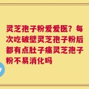 灵芝孢子粉爱爱医？每次吃破壁灵芝孢子粉后都有点肚子痛灵芝孢子粉不易消化吗
