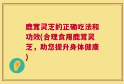 鹿茸灵芝的正确吃法和功效(合理食用鹿茸灵芝，助您提升身体健康)