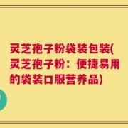 灵芝孢子粉袋装包装(灵芝孢子粉：便捷易用的袋装口服营养品)