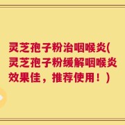 灵芝孢子粉治咽喉炎(灵芝孢子粉缓解咽喉炎效果佳，推荐使用！)