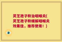 灵芝孢子粉治咽喉炎(灵芝孢子粉缓解咽喉炎效果佳，推荐使用！)