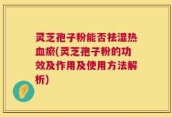 灵芝孢子粉能否祛湿热血瘀(灵芝孢子粉的功效及作用及使用方法解析)