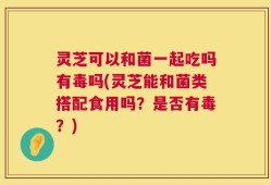 灵芝可以和菌一起吃吗有毒吗(灵芝能和菌类搭配食用吗？是否有毒？)