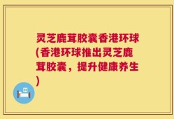 灵芝鹿茸胶囊香港环球(香港环球推出灵芝鹿茸胶囊，提升健康养生)