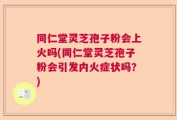 同仁堂灵芝孢子粉会上火吗(同仁堂灵芝孢子粉会引发内火症状吗？)
