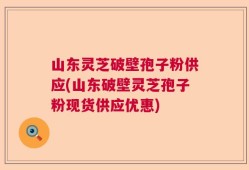 山东灵芝破壁孢子粉供应(山东破壁灵芝孢子粉现货供应优惠)