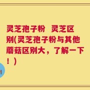 灵芝孢子粉  灵芝区别(灵芝孢子粉与其他蘑菇区别大，了解一下！)