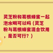 灵芝粉和葛根蜂蜜一起泡水喝可以吗 (灵芝粉与葛根蜂蜜混合饮用，是否可行？)