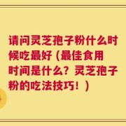 请问灵芝孢子粉什么时候吃最好 (最佳食用时间是什么？灵芝孢子粉的吃法技巧！)