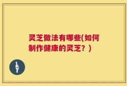 灵芝做法有哪些(如何制作健康的灵芝？)