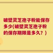 破壁灵芝孢子粉能保存多少(破壁灵芝孢子粉的保存期限是多久？)