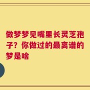 做梦梦见嘴里长灵芝孢子？你做过的最离谱的梦是啥