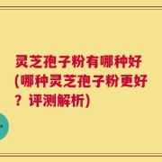 灵芝孢子粉有哪种好 (哪种灵芝孢子粉更好？评测解析)
