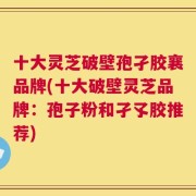 十大灵芝破壁孢孑胶襄品牌(十大破壁灵芝品牌：孢子粉和孑孓胶推荐)