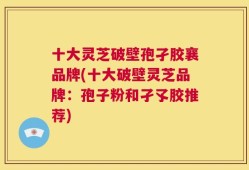 十大灵芝破壁孢孑胶襄品牌(十大破壁灵芝品牌：孢子粉和孑孓胶推荐)