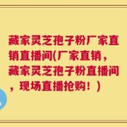 藏家灵芝孢子粉厂家直销直播间(厂家直销，藏家灵芝孢子粉直播间，现场直播抢购！)