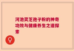 河池灵芝孢子粉的神奇功效与健康养生之道探索
