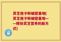 灵芝孢子粉破壁基地(灵芝孢子粉破壁基地——释放灵芝营养的新方式)