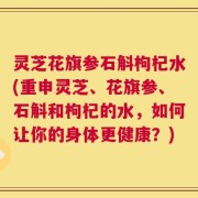 灵芝花旗参石斛枸杞水(重申灵芝、花旗参、石斛和枸杞的水，如何让你的身体更健康？)