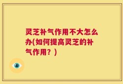 灵芝补气作用不大怎么办(如何提高灵芝的补气作用？)