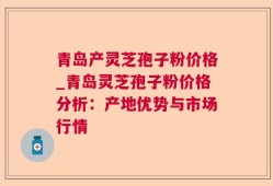 青岛产灵芝孢子粉价格_青岛灵芝孢子粉价格分析：产地优势与市场行情