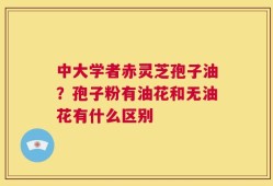 中大学者赤灵芝孢子油？孢子粉有油花和无油花有什么区别