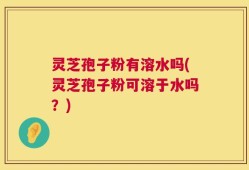 灵芝孢子粉有溶水吗(灵芝孢子粉可溶于水吗？)
