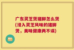 广东灵芝煲猪脚怎么煲(浸入灵芝风味的猪脚煲，美味健康两不误)