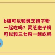 b族可以和灵芝孢子粉一起吃吗？灵芝孢子粉可以和三七粉一起吃吗