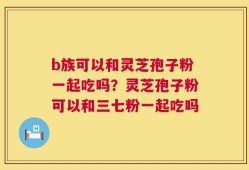 b族可以和灵芝孢子粉一起吃吗？灵芝孢子粉可以和三七粉一起吃吗