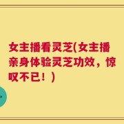 女主播看灵芝(女主播亲身体验灵芝功效，惊叹不已！)