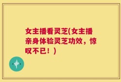 女主播看灵芝(女主播亲身体验灵芝功效，惊叹不已！)