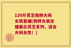 120斤灵芝微胖大码女装直播(微胖女装主播展示灵芝系列，适合大码女性！)