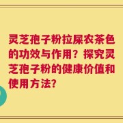 灵芝孢子粉拉屎农茶色的功效与作用？探究灵芝孢子粉的健康价值和使用方法？