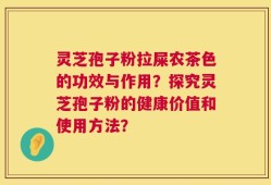灵芝孢子粉拉屎农茶色的功效与作用？探究灵芝孢子粉的健康价值和使用方法？