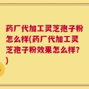 药厂代加工灵芝孢子粉怎么样(药厂代加工灵芝孢子粉效果怎么样？)